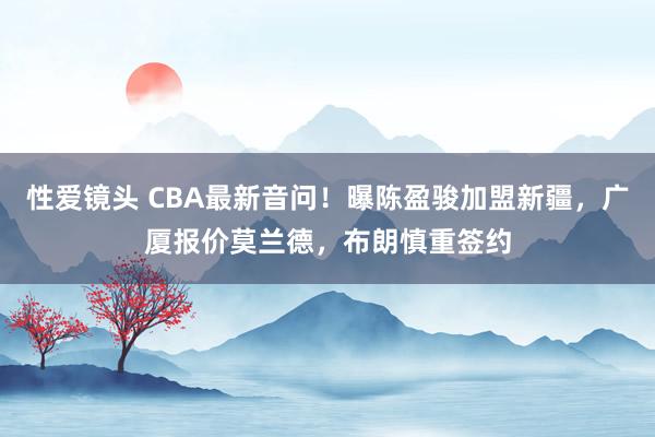 性爱镜头 CBA最新音问！曝陈盈骏加盟新疆，广厦报价莫兰德，布朗慎重签约