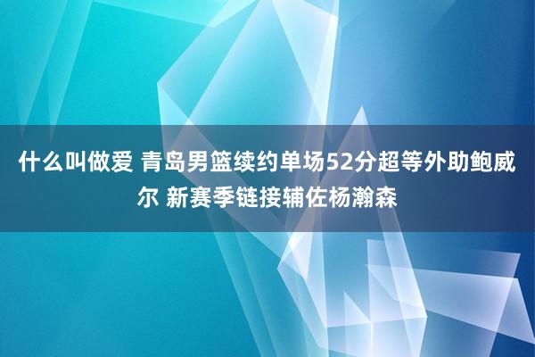 什么叫做爱 青岛男篮续约单场52分超等外助鲍威尔 新赛季链接辅佐杨瀚森