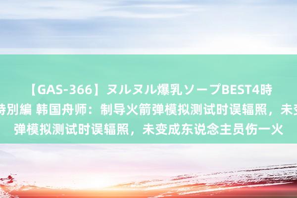 【GAS-366】ヌルヌル爆乳ソープBEST4時間 マットSEX騎乗位特別編 韩国舟师：制导火箭弹模拟测试时误辐照，未变成东说念主员伤一火