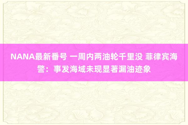 NANA最新番号 一周内两油轮千里没 菲律宾海警：事发海域未现显著漏油迹象