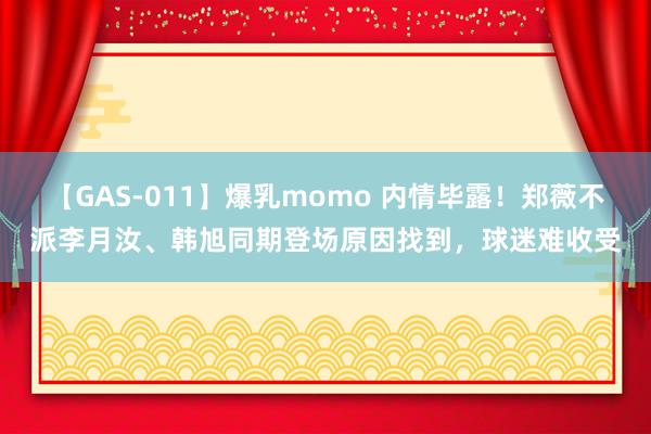 【GAS-011】爆乳momo 内情毕露！郑薇不派李月汝、韩旭同期登场原因找到，球迷难收受