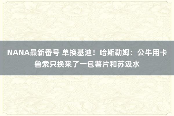 NANA最新番号 单换基迪！哈斯勒姆：公牛用卡鲁索只换来了一包薯片和苏汲水