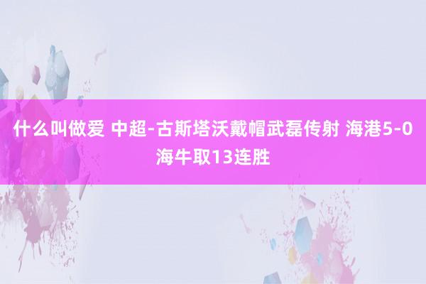 什么叫做爱 中超-古斯塔沃戴帽武磊传射 海港5-0海牛取13连胜