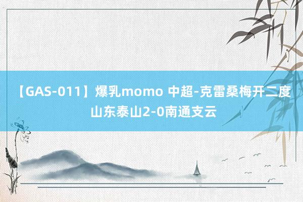 【GAS-011】爆乳momo 中超-克雷桑梅开二度 山东泰山2-0南通支云