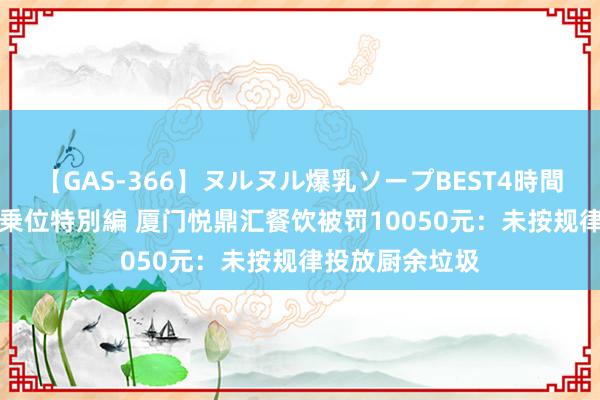 【GAS-366】ヌルヌル爆乳ソープBEST4時間 マットSEX騎乗位特別編 厦门悦鼎汇餐饮被罚10050元：未按规律投放厨余垃圾