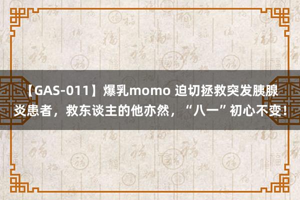 【GAS-011】爆乳momo 迫切拯救突发胰腺炎患者，救东谈主的他亦然，“八一”初心不变！