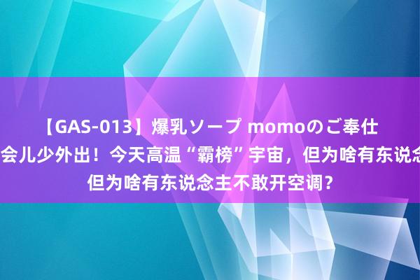 【GAS-013】爆乳ソープ momoのご奉仕 上海东说念主这会儿少外出！今天高温“霸榜”宇宙，但为啥有东说念主不敢开空调？