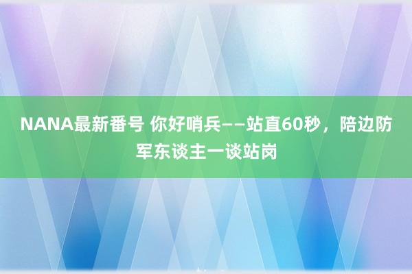 NANA最新番号 你好哨兵——站直60秒，陪边防军东谈主一谈站岗