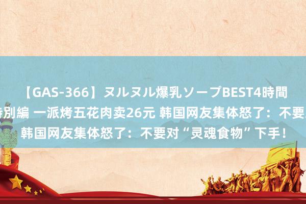 【GAS-366】ヌルヌル爆乳ソープBEST4時間 マットSEX騎乗位特別編 一派烤五花肉卖26元 韩国网友集体怒了：不要对“灵魂食物”下手！