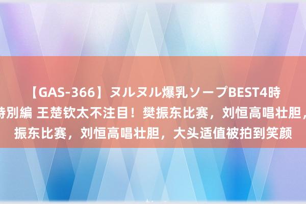 【GAS-366】ヌルヌル爆乳ソープBEST4時間 マットSEX騎乗位特別編 王楚钦太不注目！樊振东比赛，刘恒高唱壮胆，大头适值被拍到笑颜