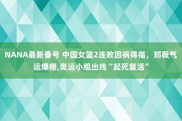 NANA最新番号 中国女篮2连败因祸得福，郑薇气运爆棚，奥运小组出线“起死复活”