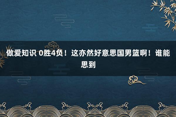 做爱知识 0胜4负！这亦然好意思国男篮啊！谁能思到