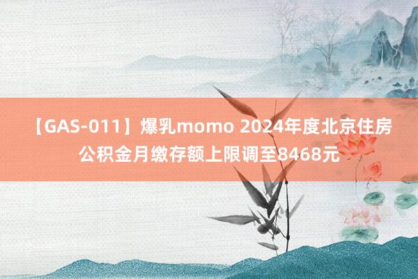 【GAS-011】爆乳momo 2024年度北京住房公积金月缴存额上限调至8468元