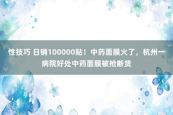 性技巧 日销100000贴！中药面膜火了，杭州一病院好处中药面膜被抢断货