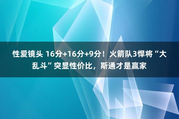 性爱镜头 16分+16分+9分！火箭队3悍将“大乱斗”突显性价比，斯通才是赢家