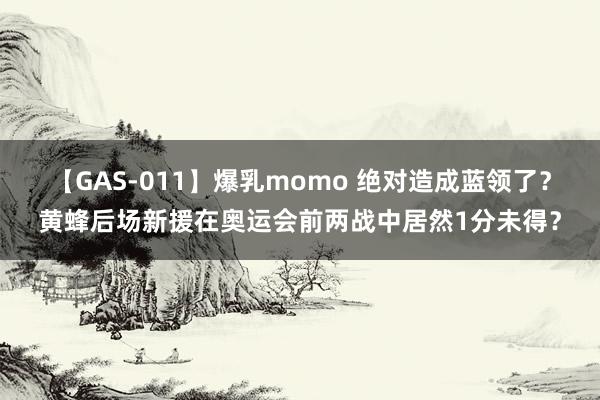 【GAS-011】爆乳momo 绝对造成蓝领了？黄蜂后场新援在奥运会前两战中居然1分未得？