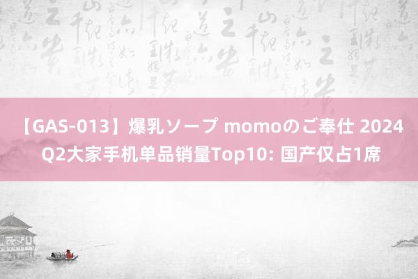 【GAS-013】爆乳ソープ momoのご奉仕 2024 Q2大家手机单品销量Top10: 国产仅占1席