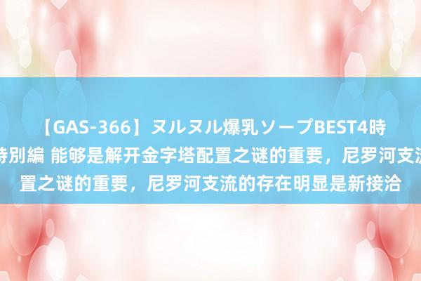 【GAS-366】ヌルヌル爆乳ソープBEST4時間 マットSEX騎乗位特別編 能够是解开金字塔配置之谜的重要，尼罗河支流的存在明显是新接洽