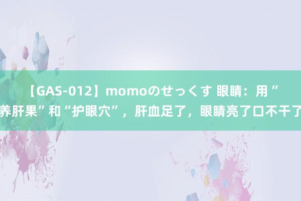 【GAS-012】momoのせっくす 眼睛：用“养肝果”和“护眼穴”，肝血足了，眼睛亮了口不干了