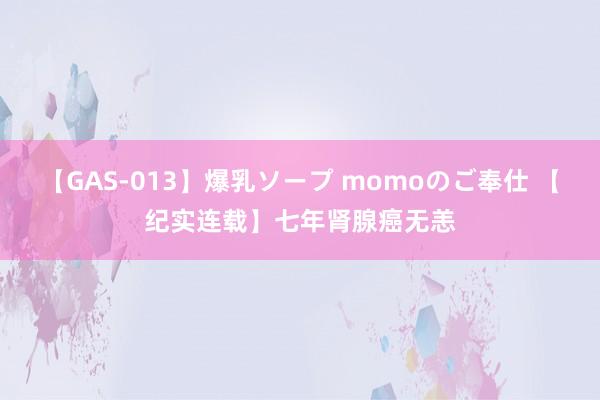 【GAS-013】爆乳ソープ momoのご奉仕 【纪实连载】七年肾腺癌无恙