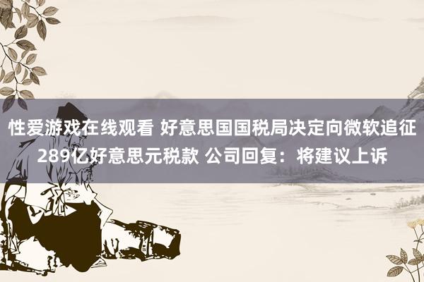 性爱游戏在线观看 好意思国国税局决定向微软追征289亿好意思元税款 公司回复：将建议上诉