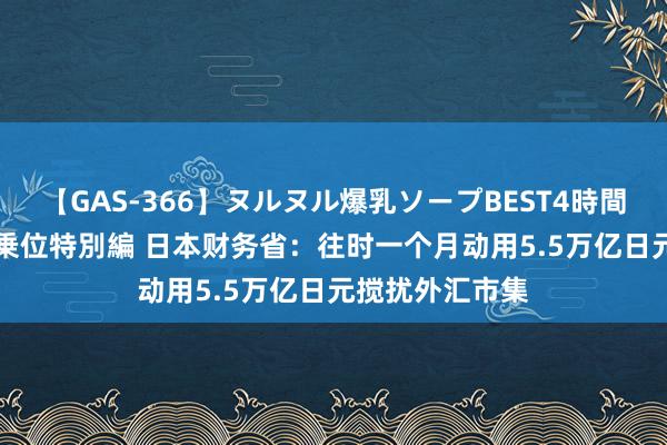 【GAS-366】ヌルヌル爆乳ソープBEST4時間 マットSEX騎乗位特別編 日本财务省：往时一个月动用5.5万亿日元搅扰外汇市集