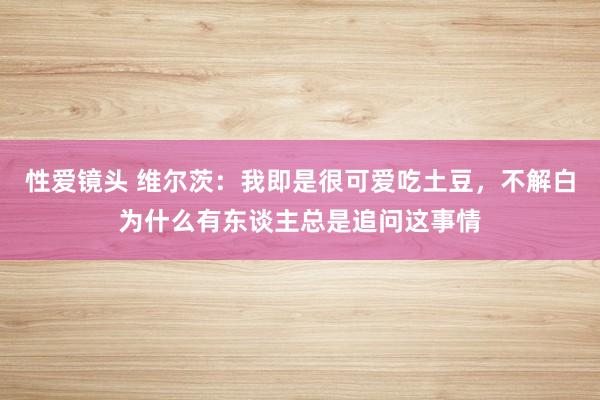 性爱镜头 维尔茨：我即是很可爱吃土豆，不解白为什么有东谈主总是追问这事情