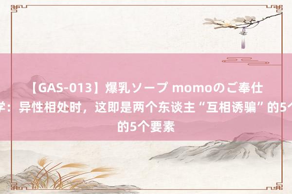 【GAS-013】爆乳ソープ momoのご奉仕 心理学：异性相处时，这即是两个东谈主“互相诱骗”的5个要素