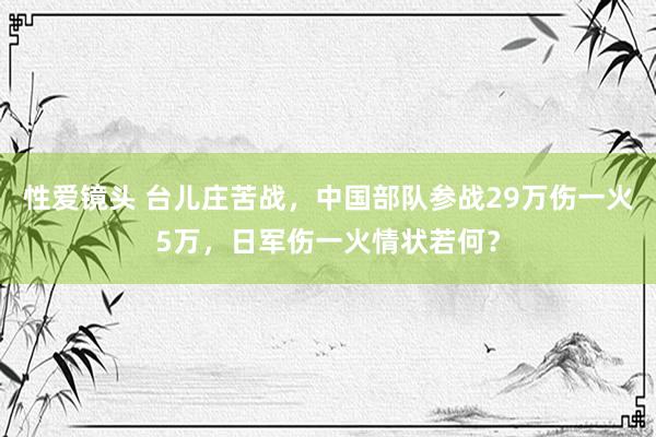 性爱镜头 台儿庄苦战，中国部队参战29万伤一火5万，日军伤一火情状若何？