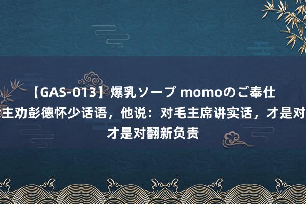 【GAS-013】爆乳ソープ momoのご奉仕 有东说念主劝彭德怀少话语，他说：对毛主席讲实话，才是对翻新负责