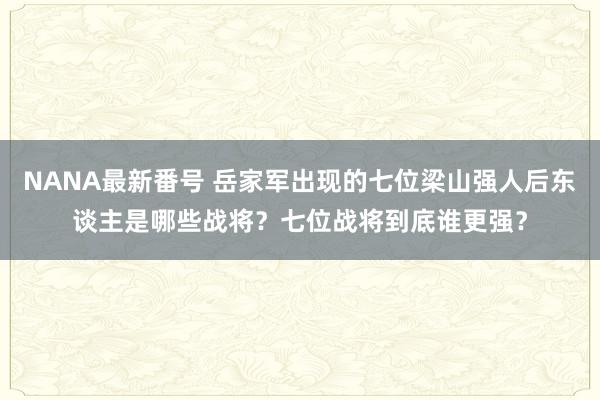 NANA最新番号 岳家军出现的七位梁山强人后东谈主是哪些战将？七位战将到底谁更强？