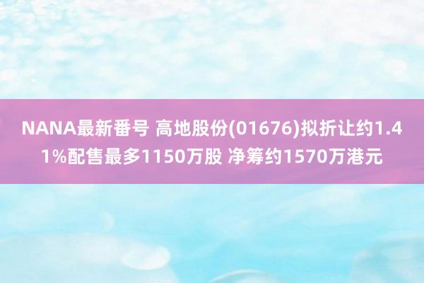 NANA最新番号 高地股份(01676)拟折让约1.41%配售最多1150万股 净筹约1570万港元