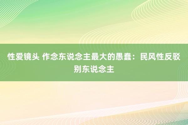 性爱镜头 作念东说念主最大的愚蠢：民风性反驳别东说念主