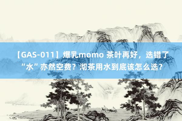 【GAS-011】爆乳momo 茶叶再好，选错了“水”亦然空费？沏茶用水到底该怎么选？