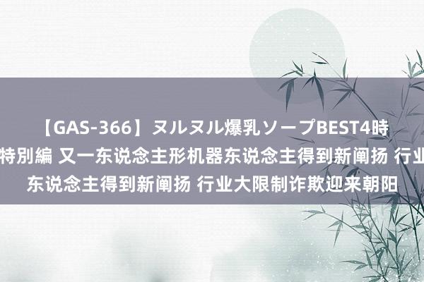 【GAS-366】ヌルヌル爆乳ソープBEST4時間 マットSEX騎乗位特別編 又一东说念主形机器东说念主得到新阐扬 行业大限制诈欺迎来朝阳