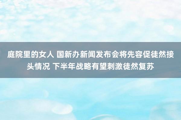 庭院里的女人 国新办新闻发布会将先容促徒然接头情况 下半年战略有望刺激徒然复苏