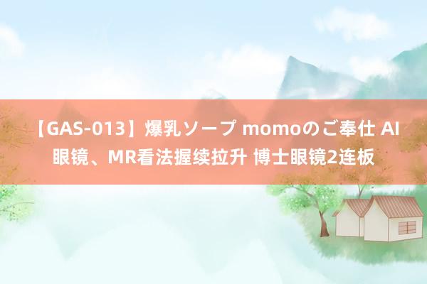 【GAS-013】爆乳ソープ momoのご奉仕 AI眼镜、MR看法握续拉升 博士眼镜2连板