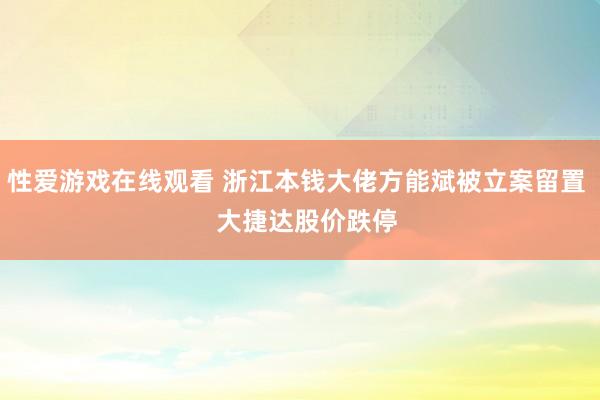 性爱游戏在线观看 浙江本钱大佬方能斌被立案留置   大捷达股价跌停