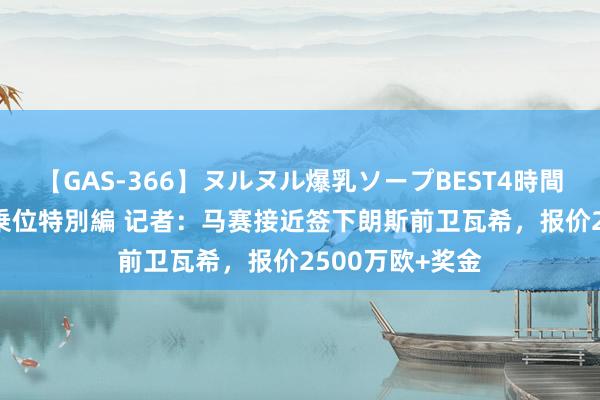 【GAS-366】ヌルヌル爆乳ソープBEST4時間 マットSEX騎乗位特別編 记者：马赛接近签下朗斯前卫瓦希，报价2500万欧+奖金