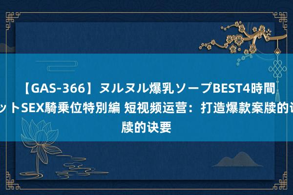 【GAS-366】ヌルヌル爆乳ソープBEST4時間 マットSEX騎乗位特別編 短视频运营：打造爆款案牍的诀要