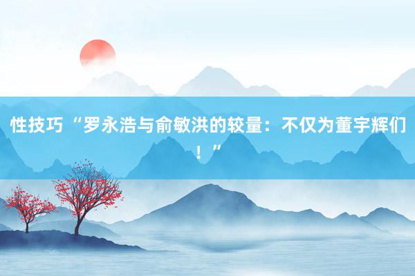 性技巧 “罗永浩与俞敏洪的较量：不仅为董宇辉们！”