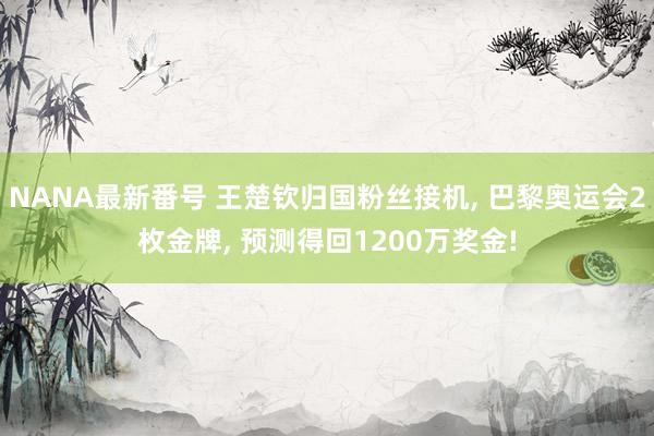 NANA最新番号 王楚钦归国粉丝接机， 巴黎奥运会2枚金牌， 预测得回1200万奖金!