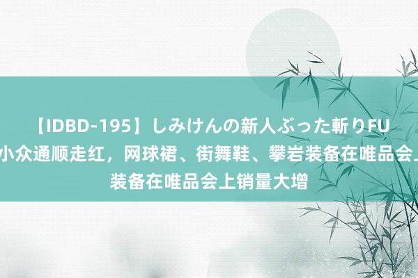 【IDBD-195】しみけんの新人ぶった斬りFUCK 6本番 小众通顺走红，网球裙、街舞鞋、攀岩装备在唯品会上销量大增