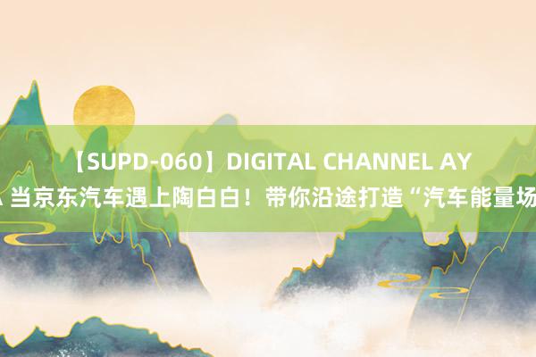 【SUPD-060】DIGITAL CHANNEL AYA 当京东汽车遇上陶白白！带你沿途打造“汽车能量场”