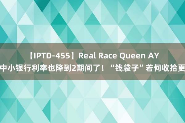 【IPTD-455】Real Race Queen AYA 中小银行利率也降到2期间了！“钱袋子”若何收拾更优