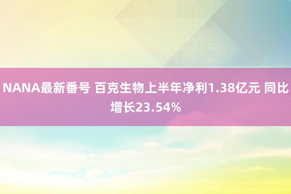 NANA最新番号 百克生物上半年净利1.38亿元 同比增长23.54%