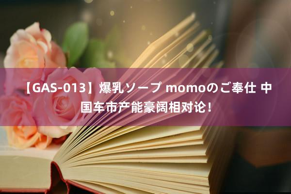 【GAS-013】爆乳ソープ momoのご奉仕 中国车市产能豪阔相对论！