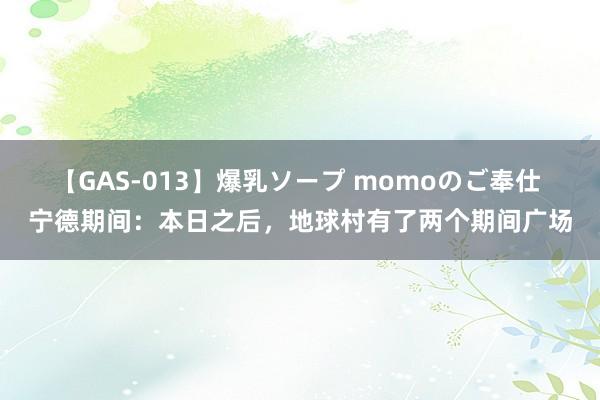 【GAS-013】爆乳ソープ momoのご奉仕 宁德期间：本日之后，地球村有了两个期间广场