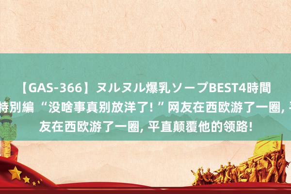 【GAS-366】ヌルヌル爆乳ソープBEST4時間 マットSEX騎乗位特別編 “没啥事真别放洋了! ”网友在西欧游了一圈， 平直颠覆他的领路!