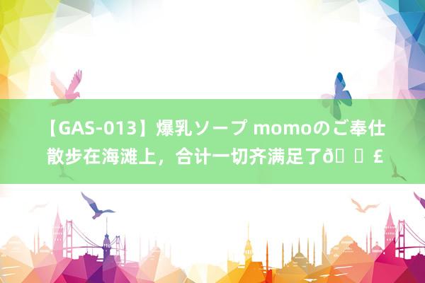 【GAS-013】爆乳ソープ momoのご奉仕 散步在海滩上，合计一切齐满足了?